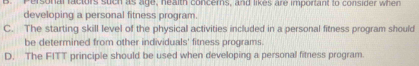 Personal factors such as age, health concerns, and likes are important to consider when
developing a personal fitness program.
C. The starting skill level of the physical activities included in a personal fitness program should
be determined from other individuals' fitness programs.
D. The FITT principle should be used when developing a personal fitness program.