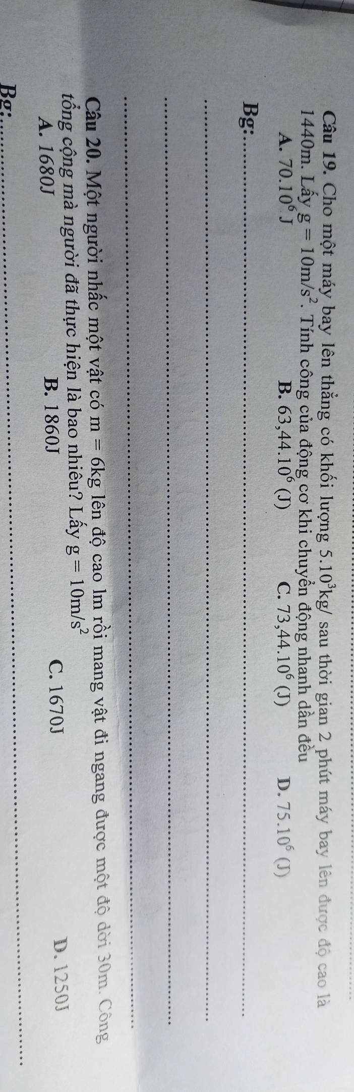 Cho một máy bay lên thẳng có khối lượng 5.10^3kg/ sau thời gian 2 phút máy bay lên được độ cao là
1440m. Lấy g=10m/s^2. Tính công của động cơ khi chuyển động nhanh dần đều
D. 75.10^6(
A. 70.10^6J B. 63,44.10^6 (J) C. 73, 44.10^6 (D J)
Bg:_
_
_
_
Câu 20. Một người nhấc một vật có m=6kg lên độ cao lm rồi mang vật đi ngang được một độ dời 30m. Công
tổng cộng mà người đã thực hiện là bao nhiêu? Lấy g=10m/s^2
C. 1670J
A. 1680J B. 1860J D. 1250J
Bg:
_