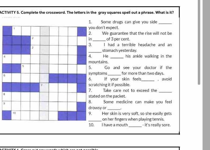 ACTIVITY 5. Complete the crossword. The letters in the gray squares spell out a phrase. What is it? 
1. Some drugs can give you side_ 
you don't expect. 
2. We guarantee that the rise will not be 
2 _of 3 per cent. 
in 
3. I had a terrible headache and an 
_stomach yesterday. 
4. He 
4 _his ankle walking in the 
mountains. 
5 
5. Go and see your doctor if the 
symptoms_ for more than two days. 
6. If your skin feels,_ , avoid 
2 scratching it if possible. 
7. Take care not to exceed the 
a 
_ 
stated on the packet. 
9 
8. Some medicine can make you feel 
drowsy or _. 
t0 Her skin is very soft, so she easily gets 
9. | 
_on her fingers when playing tennis. 
10. I have a mouth _- it's really sore.