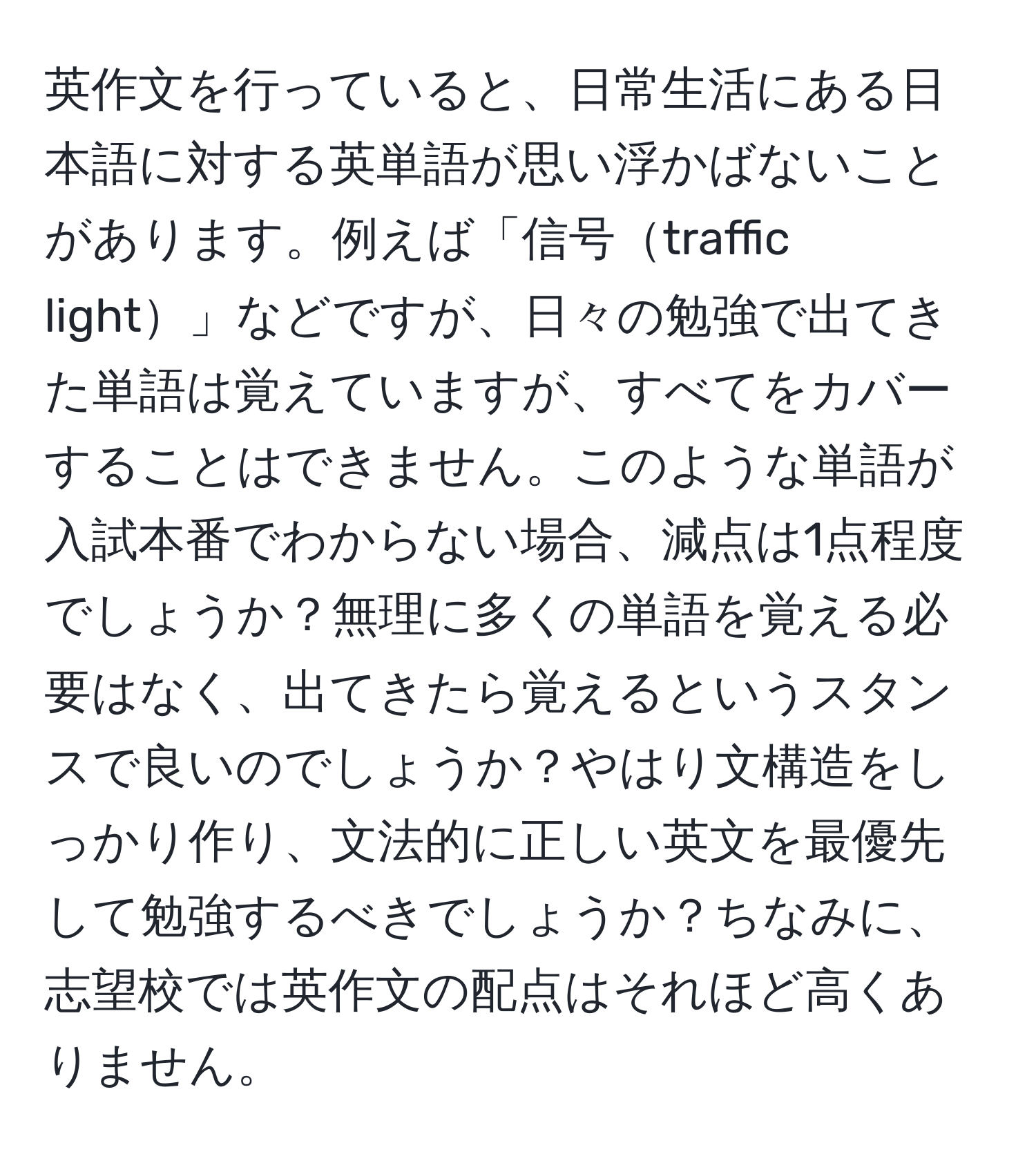 英作文を行っていると、日常生活にある日本語に対する英単語が思い浮かばないことがあります。例えば「信号traffic light」などですが、日々の勉強で出てきた単語は覚えていますが、すべてをカバーすることはできません。このような単語が入試本番でわからない場合、減点は1点程度でしょうか？無理に多くの単語を覚える必要はなく、出てきたら覚えるというスタンスで良いのでしょうか？やはり文構造をしっかり作り、文法的に正しい英文を最優先して勉強するべきでしょうか？ちなみに、志望校では英作文の配点はそれほど高くありません。