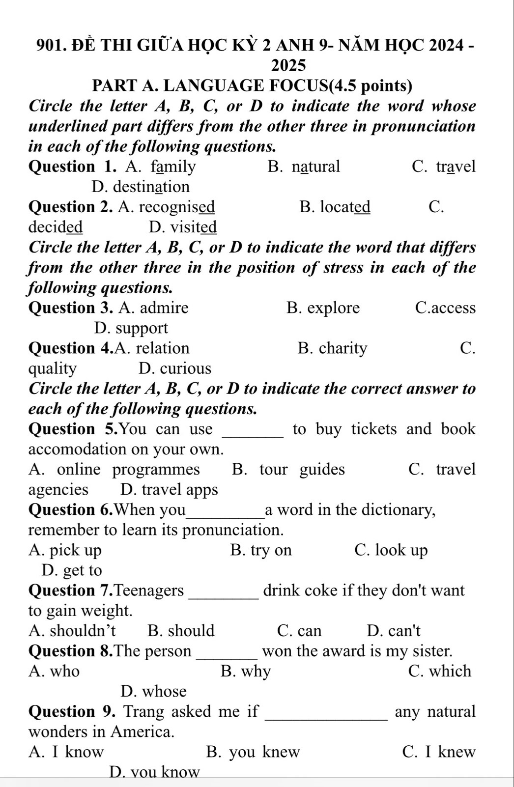 ĐÈ THI GIỮA HỌC KỲ 2 ANH 9- NăM HỌC 2024 -
2025
PART A. LANGUAGE FOCUS(4.5 points)
Circle the letter A, B, C, or D to indicate the word whose
underlined part differs from the other three in pronunciation
in each of the following questions.
Question 1. A. family B. natural C. travel
D. destination
Question 2. A. recognised B. located C.
decided D. visited
Circle the letter A, B, C, or D to indicate the word that differs
from the other three in the position of stress in each of the
following questions.
Question 3. A. admire B. explore C.access
D. support
Question 4.A. relation B. charity C.
quality D. curious
Circle the letter A, B, C, or D to indicate the correct answer to
each of the following questions.
Question 5.You can use _to buy tickets and book 
accomodation on your own.
A. online programmes B. tour guides C. travel
agencies D. travel apps
Question 6.When you_ a word in the dictionary,
remember to learn its pronunciation.
A. pick up B. try on C. look up
D. get to
Question 7.Teenagers _drink coke if they don't want
to gain weight.
A. shouldn’t B. should C. can D. can't
Question 8.The person _won the award is my sister.
A. who B. why C. which
D. whose
Question 9. Trang asked me if_ any natural
wonders in America.
A. I know B. you knew C. I knew
D. vou know