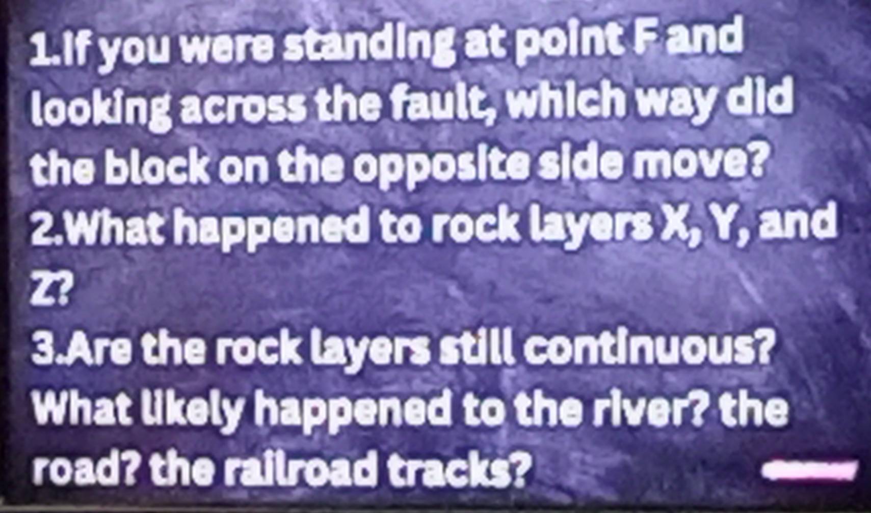 If you were standing at point F and 
looking across the fault, which way did 
the block on the opposite side move? 
2.What happened to rock layers X, Y, and
Z? 
3.Are the rock layers still continuous? 
What likely happened to the river? the 
road? the railroad tracks?