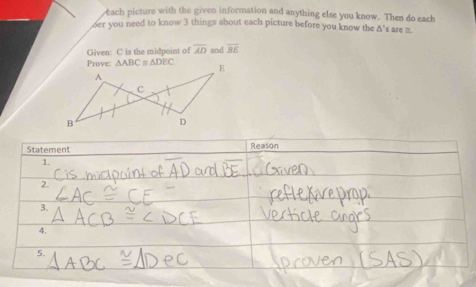 each picture with the given information and anything else you know. Then do each
oer you need to know 3 things about each picture before you know the △ ' s are 
Given: C is the midpoint of overline AD and overline BE
Statement Reason
1.
2.
3.
4.
5.