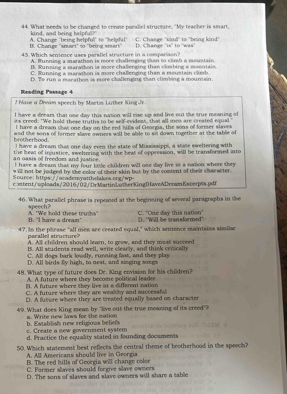 What needs to be changed to create parallel structure, "My teacher is smart,
kind, and being helpful?"
A. Change "being helpful" to "helpful" C. Change "kind" to "being kind"
B. Change "smart" to "being smart" D. Change 'is" to ''was''
45. Which sentence uses parallel structure in a comparison?
A. Running a marathon is more challenging than to climb a mountain.
B. Running a marathon is more challenging than climbing a mountain.
C. Running a marathon is more challenging than a mountain climb.
D. To run a marathon is more challenging than climbing a mountain.
Reading Passage 4
I Have a Dream speech by Martin Luther King Jr.
I have a dream that one day this nation will rise up and live out the true meaning of
its creed: "We hold these truths to be self-evident, that all men are created equal."
l have a dream that one day on the red hills of Georgia, the sons of former slaves
and the sons of former slave owners will be able to sit down together at the table of
brotherhood.
] have a dream that one day even the state of Mississippi, a state sweltering with
the heat of injustice, sweltering with the heat of oppression, will be transformed into
an oasis of freedom and justice.
l have a dream that my four little children will one day live in a nation where they
will not be judged by the color of their skin but by the content of their character.
Source: https://academyatthelakes.org/wp-
content/uploads/2016/02/DrMartinLutherKingIHaveADreamExcerpts.pdf
46. What parallel phrase is repeated at the beginning of several paragraphs in the
speech?
A. "We hold these truths" C. "One day this nation"
B. "I have a dream" D. "Will be transformed"
47. In the phrase "all men are created equal," which sentence maintains similar
parallel structure?
A. All children should learn, to grow, and they must succeed
B. All students read well, write clearly, and think critically
C. All dogs bark loudly, running fast, and they play
D. All birds fly high, to nest, and singing songs
48. What type of future does Dr. King envision for his children?
A. A future where they become political leader
B. A future where they live in a different nation
C. A future where they are wealthy and successful
D. A future where they are treated equally based on character
49. What does King mean by "live out the true meaning of its creed"?
a. Write new laws for the nation
b. Establish new religious beliefs
c. Create a new government system
d. Practice the equality stated in founding documents
50. Which statement best reflects the central theme of brotherhood in the speech?
A. All Americans should live in Georgia
B. The red hills of Georgia will change color
C. Former slaves should forgive slave owners
D. The sons of slaves and slave owners will share a table