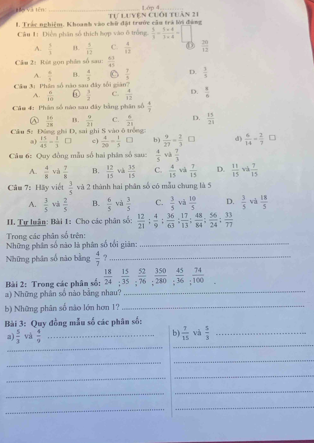 Hộ và tên: _Lớp 4.
Tự Luyện cuối tuần 21
I. Trắc nghiệm. Khoanh vào chữ đặt trước câu trà lời đúng
Câu 1: Điền phân số thích hợp vào ô trống.  5/3 = (5* 4)/3* 4 =□
D
A.  5/3  B.  5/12  C.  4/12   20/12 
Câu 2: Rút gọn phân số sau:  63/45 
D.
A.  6/5  B.  4/5  C  7/5   3/5 
Câu 3: Phân số nào sau đây tối giản?
D.
A.  6/10  ⑥  3/2  C.  4/12   8/6 
Câu 4: Phân số nào sau đây bằng phân số  4/7 
D.
④  16/28  B.  9/21  C.  6/21   15/21 
Câu 5: Đúng ghi Đ, sai ghi S vào ô trống:
d)
a)  15/45 = 1/3 □ c)  4/20 = 1/5  b)  9/27 = 2/3   6/14 = 2/7 
Câu 6: Quy đồng mẫu số hai phân số sau:  4/5  và  7/3 
A.  4/8  và  7/8  B.  12/15  và  35/15  C.  4/15  và  7/15  D.  11/15  và  7/15 
Câu 7: Hãy viết  3/5  và 2 thành hai phân số có mẫu chung là 5
A.  3/5  và  2/5  B.  6/5  và  3/5  C.  3/5  và  10/5  D.  3/5  và  18/5 
II. Tự luận: Bài 1: Cho các phân số:  12/21 ; 4/9 ; 36/63 ; 17/13 ; 48/84 ; 56/24 ; 33/77 
Trong các phân số trên:
Những phân số nào là phân số tối giản:_
Những phân số nào bằng  4/7  ?_
Bài 2: Trong các phân số:  18/24 ; 15/35 ; 52/76 ; 350/280 ; 45/36 ; 74/100 
a) Những phân số nào bằng nhau?
_
b) Những phân số nào lớn hơn 1?_
Bài 3: Quy đồng mẫu số các phân số:
_
_
a)  5/3  và  4/9  _
b)  7/15  và  5/3  _
_
_
_
_
_
_
_
_