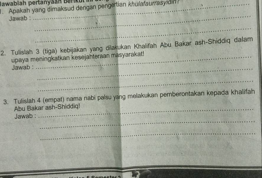 Jawablah pertanyaan berkut in 
1. Apakah yang dimaksud dengan pengertian khulafaurrasyidin 
Jawab : 
_ 
_ 
2. Tulislah 3 (tiga) kebijakan yang dilakukan Khalifah Abu Bakar ash-Shiddiq dalam 
upaya meningkatkan kesejahteraan masyarakat! 
Jawab :_ 
_ 
3. Tulislah 4 (empat) nama nabi palsu yang melakukan pemberontakan kepada khalifah 
Abu Bakar ash-Shiddiq! 
_ 
Jawab : 
_