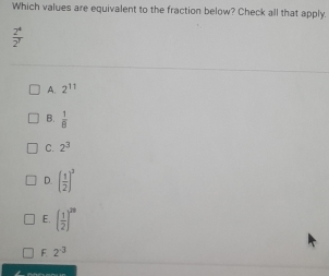 Which values are equivalent to the fraction below? Check all that apply.
 2^4/2^7 
A. 2^(11)
B.  1/8 
C. 2^3
D. ( 1/2 )^3
E. ( 1/2 )^20
F 2^(-3)