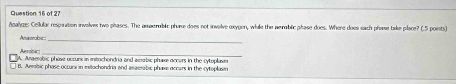 Analyze: Cellular respiration involves two phases. The anaerobic phase does not involve oxygen, while the aerobic phase does. Where does each phase take place? (.5 points)
Anaerobic:_
Aerobic:_
A. Anaerobic phase occurs in mitochondria and aerobic phase occurs in the cytoplasm
B. Aerobic phase occurs in mitochondria and anaerobic phase occurs in the cytoplasm