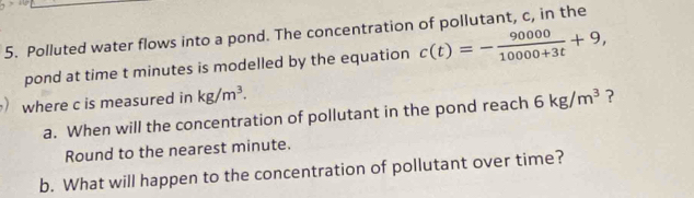 Polluted water flows into a pond. The concentration of pollutant, c, in the 
pond at time t minutes is modelled by the equation c(t)=- 90000/10000+3t +9, 
where c is measured in kg/m^3. 6kg/m^3 ? 
a. When will the concentration of pollutant in the pond reach 
Round to the nearest minute. 
b. What will happen to the concentration of pollutant over time?