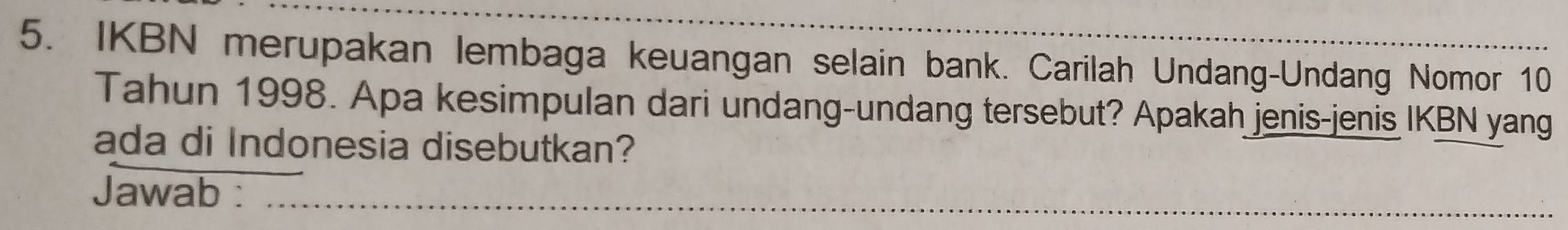 IKBN merupakan lembaga keuangan selain bank. Carilah Undang-Undang Nomor 10
Tahun 1998. Apa kesimpulan dari undang-undang tersebut? Apakah jenis-jenis IKBN yang 
ada di Indonesia disebutkan? 
Jawab :