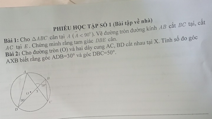 PHIÉU HQC TẠP SÓ 1 (Bài tập về nhà)
Bài 1: Cho △ ABC cân tại A(widehat A<90°). Vẽ đường tròn đường kính AB cắt BC tại, cắt
AC tại E . Chứng minh rằng tam giác DBE cân.
Bài 2: Cho đường tròn (O) và hai dây cung AC, BD cắt nhau tại X. Tính số đo góc
AXB biết rằng góc ADB=30° và góc DBC=50°.