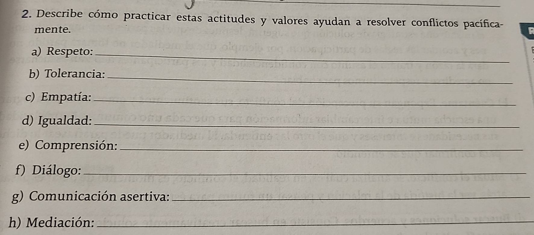 Describe cómo practicar estas actitudes y valores ayudan a resolver conflictos pacífica- 
mente. F 
a) Respeto:_ 
b) Tolerancia:_ 
c) Empatía:_ 
d) Igualdad:_ 
e) Comprensión:_ 
f) Diálogo:_ 
g) Comunicación asertiva:_ 
h) Mediación:_