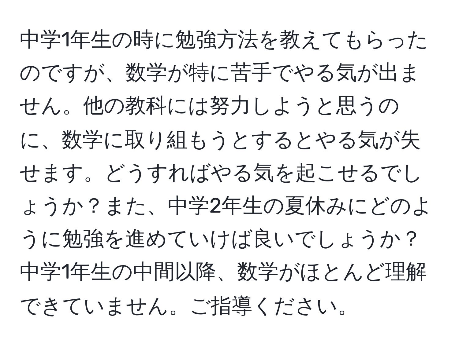 中学1年生の時に勉強方法を教えてもらったのですが、数学が特に苦手でやる気が出ません。他の教科には努力しようと思うのに、数学に取り組もうとするとやる気が失せます。どうすればやる気を起こせるでしょうか？また、中学2年生の夏休みにどのように勉強を進めていけば良いでしょうか？中学1年生の中間以降、数学がほとんど理解できていません。ご指導ください。