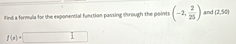Find a formula for the exponential function passing through the points (-2, 2/25 ) and (2,50)
f(x)=□