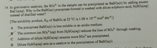 In gravimetric analysis, the SO_4^((2-) in the sample can be precipitated as BaSO_4)(s) by adding excess
BaCl_2(aq). Why is the BaSO_4(s) precipitate formed is washed with dilute sulphuric acid, H_2SO_4(aq)
instead of distilled water?
[The solubility product, K_w of BaSO_4 at 25°C is 1.08* 10^(-10)mol^2dm^(-6).]
A The precipitate BaSO_4(s) is less soluble in an acidic medium.
B The common ion SO_4^((2-)(aq) from H_2)SO_4(aq) reduces the loss of SO_4^((2-) through washing.
C Addition of dilute H_2)SO_4(aq) ensures more SO_4^((2-) are precipitated.
D Dilute H_2)SO_4(aq) acts as a catalyst to the precipitation of I BaSO_4(s)