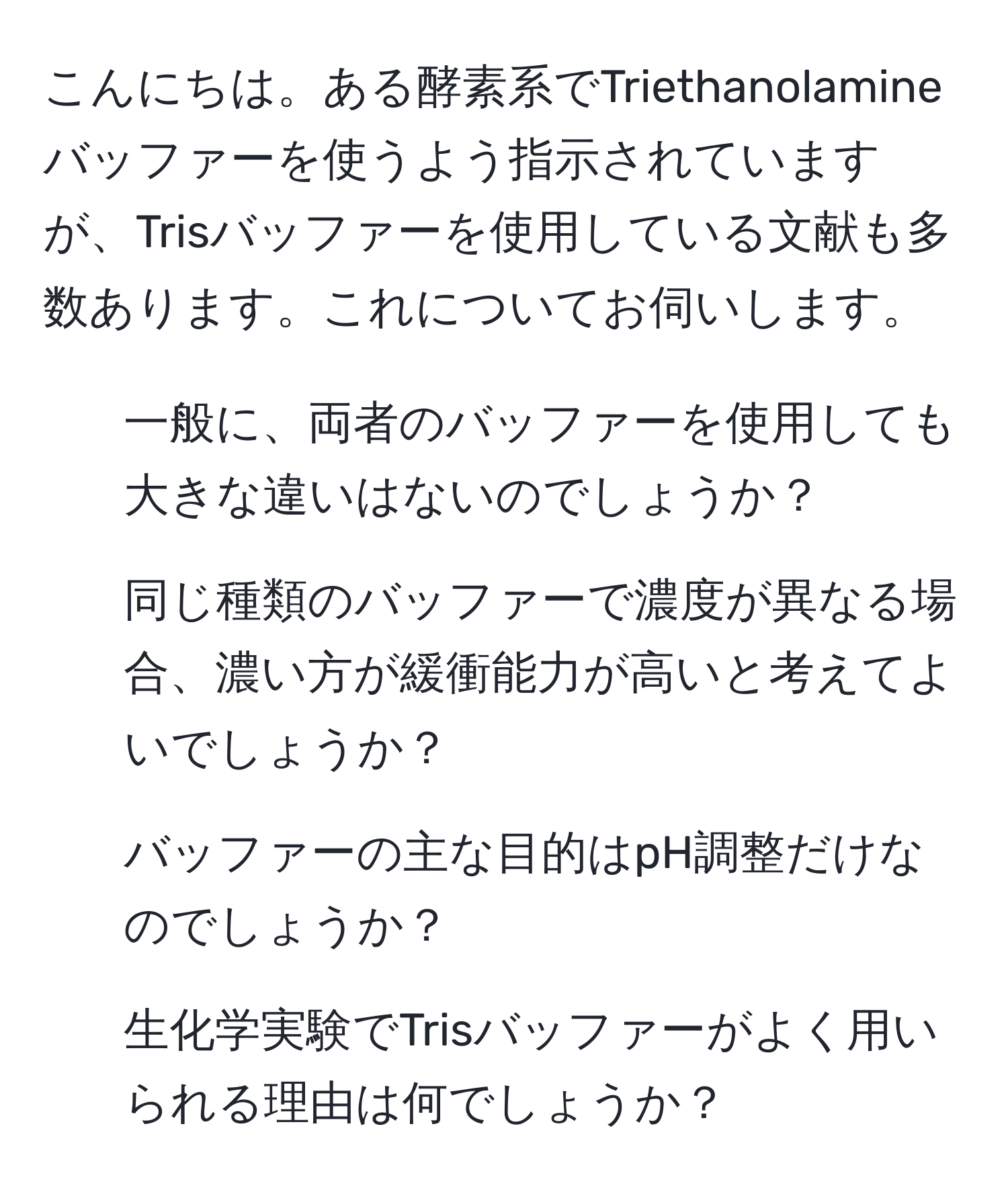 こんにちは。ある酵素系でTriethanolamineバッファーを使うよう指示されていますが、Trisバッファーを使用している文献も多数あります。これについてお伺いします。  
1. 一般に、両者のバッファーを使用しても大きな違いはないのでしょうか？  
2. 同じ種類のバッファーで濃度が異なる場合、濃い方が緩衝能力が高いと考えてよいでしょうか？  
3. バッファーの主な目的はpH調整だけなのでしょうか？  
4. 生化学実験でTrisバッファーがよく用いられる理由は何でしょうか？