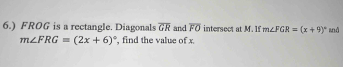 6.) FROG is a rectangle. Diagonals overline GR and overline FO intersect at M. If m∠ FGR=(x+9)^circ  and
m∠ FRG=(2x+6)^circ  , find the value of x.