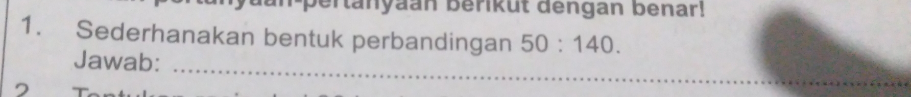 aan-pertanyaan berikut dengan benar! 
1. Sederhanakan bentuk perbandingan 50:140. 
Jawab:_ 
2