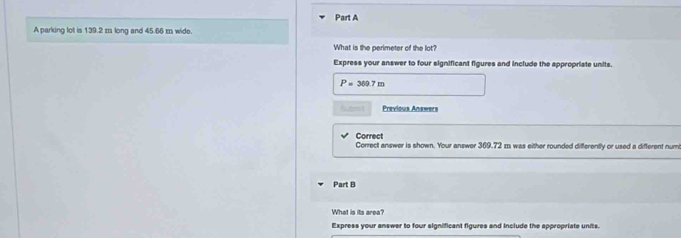 A parking lot is 139.2 m long and 45.66 m wide. 
What is the perimeter of the lot? 
Express your answer to four significant figures and include the appropriate units.
P=369.7m
Subm t Previous Answers 
Correct 
Correct answer is shown. Your answer 369.72 m was either rounded differently or used a different num 
Part B 
What is its area? 
Express your answer to four significant figures and include the appropriate units.