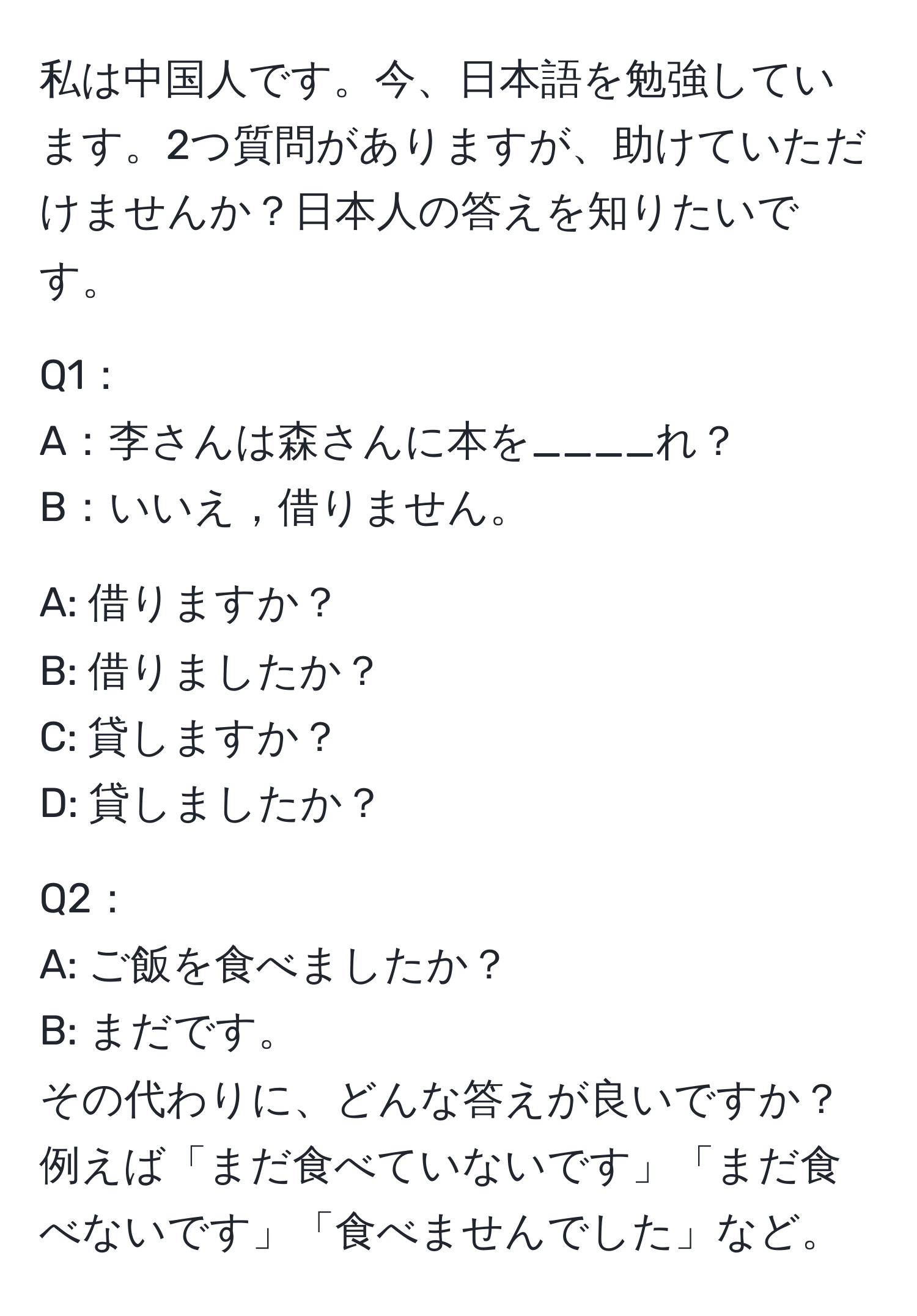 私は中国人です。今、日本語を勉強しています。2つ質問がありますが、助けていただけませんか？日本人の答えを知りたいです。

Q1：
A：李さんは森さんに本を____れ？
B：いいえ，借りません。

A: 借りますか？
B: 借りましたか？
C: 貸しますか？
D: 貸しましたか？

Q2：
A: ご飯を食べましたか？
B: まだです。
その代わりに、どんな答えが良いですか？例えば「まだ食べていないです」「まだ食べないです」「食べませんでした」など。