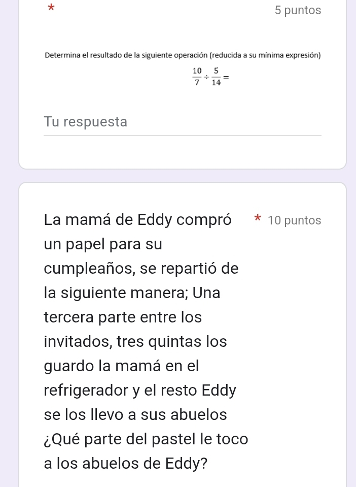 puntos 
Determina el resultado de la siguiente operación (reducida a su mínima expresión)
 10/7 /  5/14 =
Tu respuesta 
La mamá de Eddy compró 10 puntos 
un papel para su 
cumpleaños, se repartió de 
la siguiente manera; Una 
tercera parte entre los 
invitados, tres quintas los 
guardo la mamá en el 
refrigerador y el resto Eddy 
se los llevo a sus abuelos 
¿Qué parte del pastel le toco 
a los abuelos de Eddy?