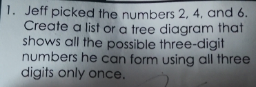 Jeff picked the numbers 2, 4, and 6. 
Create a list or a tree diagram that 
shows all the possible three-digit 
numbers he can form using all three 
digits only once.