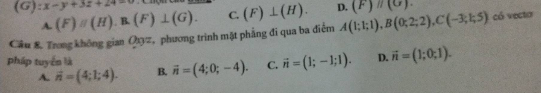 (1 G) y° x-y+3z+24=0
A. (F)//(H).B.(F)⊥ (G). C. (F)⊥ (H). D. (F)parallel (G). 
Cầu 8. Trong không gian Qyz, phương trình mặt phẳng đi qua ba điểm A(1;1;1), B(0;2;2), C(-3;1;5) có vecta
pháp tuyến là
A. vector n=(4;1;4).
B. vector n=(4;0;-4). C. vector n=(1;-1;1). D. vector n=(1;0;1).