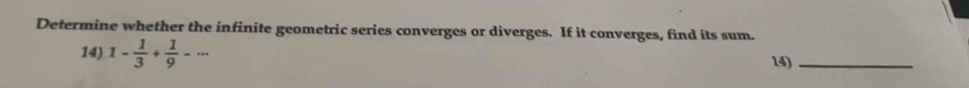 Determine whether the infinite geometric series converges or diverges. If it converges, find its sum. 
14) 1- 1/3 + 1/9 -·s 14)_