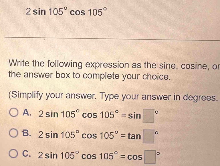 2sin 105°cos 105°
Write the following expression as the sine, cosine, or
the answer box to complete your choice.
(Simplify your answer. Type your answer in degrees.
A. 2sin 105°cos 105°=sin □°
B. 2sin 105°cos 105°=tan □°
C. 2sin 105°cos 105°=cos □°