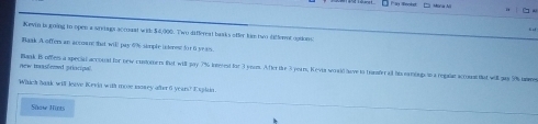 Kevin is going to open a srviags accoaat with $4,000. Two differeat baaks ofter him two differnt opions 
Baak A offers an accoant that wil pay 496 simple intenest for 6 ye as 
new masshemed priocipal Bask B offem a special accoual for new costorers fist will pay 7% irvest for 3 ynom. After the 3 years, Kevia woald have to tramfer al his naringon a regalat accons tat will gay 9% iame 
Which bork will leave Revia with mose money atter 6 year? I i lan. 
Show Hirts