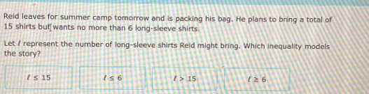 Reid leaves for summer camp tomorrow and is packing his bag. He plans to bring a total of
15 shirts but[wants no more than 6 long-sleeve shirts.
Let 2 represent the number of long-sleeve shirts Reid might bring. Which inequality models
the story?
l≤ 15 l≤ 6 l>15 t≥ 6