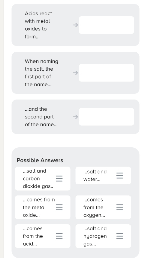 Acids react 
with metal 
oxides to 
form... 
When naming 
the salt, the 
first part of 
the name... 
and the 
second part 
of the name... 
Possible Answers 
.. .salt and ...salt and 
carbon water... 
dioxide gas.. 
. . comes from _. comes 
the metal from the 
oxide... oxygen... 
_. . . comes ...salt and 
from the hydrogen 
acid... gas...