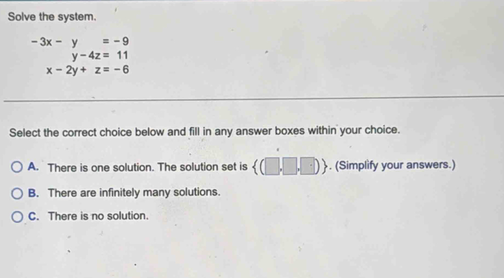 Solve the system.
beginarrayr -3x-y=-9 y-4z=11endarray
y-4z=11
x-2y+z=-6
Select the correct choice below and fill in any answer boxes within your choice.
A. There is one solution. The solution set is  (□ ,□ ,□ ). (Simplify your answers.)
B. There are infinitely many solutions.
C. There is no solution.