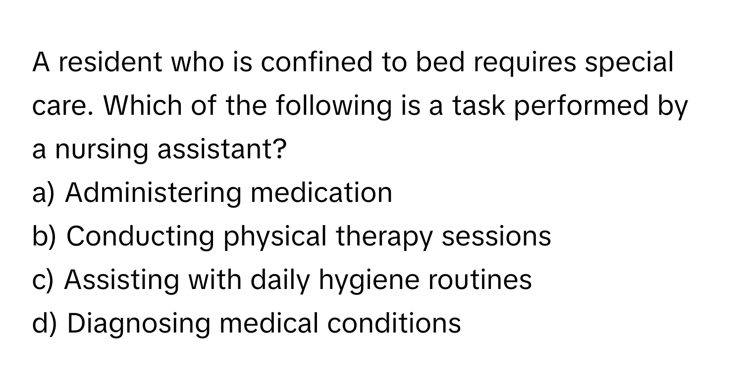 A resident who is confined to bed requires special care. Which of the following is a task performed by a nursing assistant?

a) Administering medication
b) Conducting physical therapy sessions
c) Assisting with daily hygiene routines
d) Diagnosing medical conditions