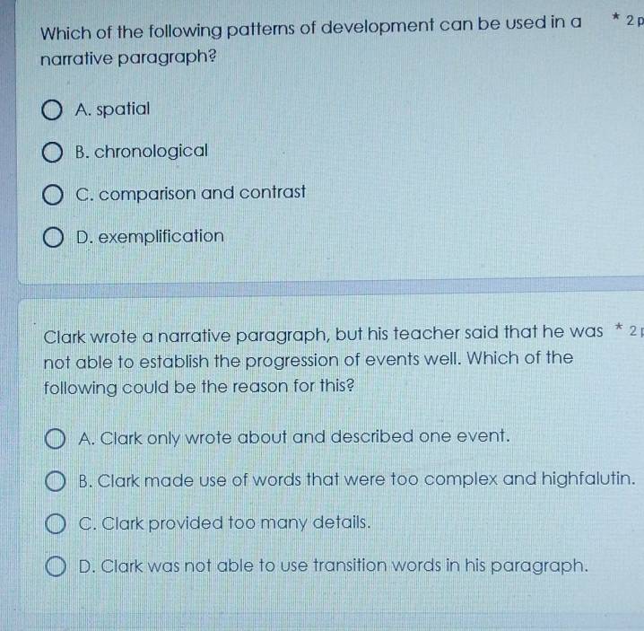 Which of the following patterns of development can be used in a 2
narrative paragraph?
A. spatial
B. chronological
C. comparison and contrast
D. exemplification
Clark wrote a narrative paragraph, but his teacher said that he was * 2
not able to establish the progression of events well. Which of the
following could be the reason for this?
A. Clark only wrote about and described one event.
B. Clark made use of words that were too complex and highfalutin.
C. Clark provided too many details.
D. Clark was not able to use transition words in his paragraph.