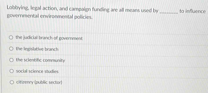 Lobbying, legal action, and campaign funding are all means used by _to influence
governmental environmental policies.
the judicial branch of government
the legislative branch
the scientific community
social science studies
citizenry (public sector)