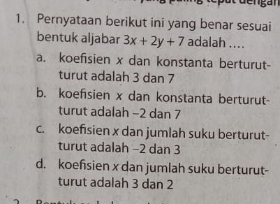 Pernyataan berikut ini yang benar sesuai
bentuk aljabar 3x+2y+7 adalah ....
a. koefisien x dan konstanta berturut-
turut adalah 3 dan 7
b. koefisien x dan konstanta berturut-
turut adalah −2 dan 7
c. koefisien x dan jumlah suku berturut-
turut adalah −2 dan 3
d. koefsien x dan jumlah suku berturut-
turut adalah 3 dạn 2