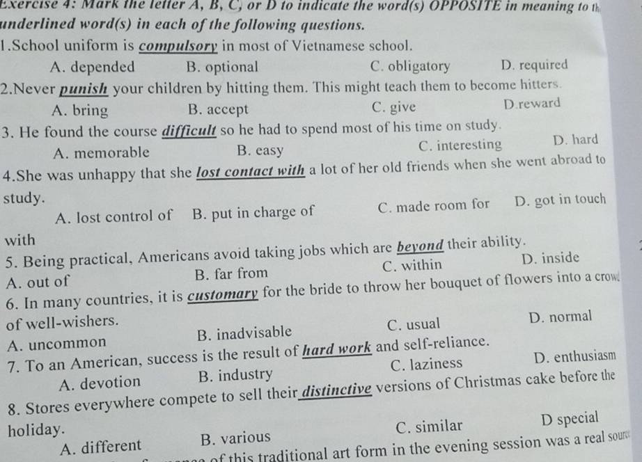 Mark the letter A, B, C, or D to indicate the word(s) OPPOSITE in meaning to 
underlined word(s) in each of the following questions.
1.School uniform is compulsory in most of Vietnamese school.
A. depended B. optional C. obligatory D. required
2.Never punish your children by hitting them. This might teach them to become hitters.
A. bring B. accept C. give D.reward
3. He found the course difficult so he had to spend most of his time on study.
A. memorable B. easy C. interesting D. hard
4.She was unhappy that she lost contact with a lot of her old friends when she went abroad to
study. D. got in touch
A. lost control of B. put in charge of C. made room for
with
5. Being practical, Americans avoid taking jobs which are beyond their ability.
A. out of B. far from C. within D. inside
6. In many countries, it is customary for the bride to throw her bouquet of flowers into a crow
of well-wishers.
A. uncommon B. inadvisable C. usual D. normal
7. To an American, success is the result of hard work and self-reliance.
A. devotion B. industry C. laziness D. enthusiasm
8. Stores everywhere compete to sell their distinctive versions of Christmas cake before the
holiday.
C. similar
A. different B. various D special
of this traditional art form in the evening session was a real sour