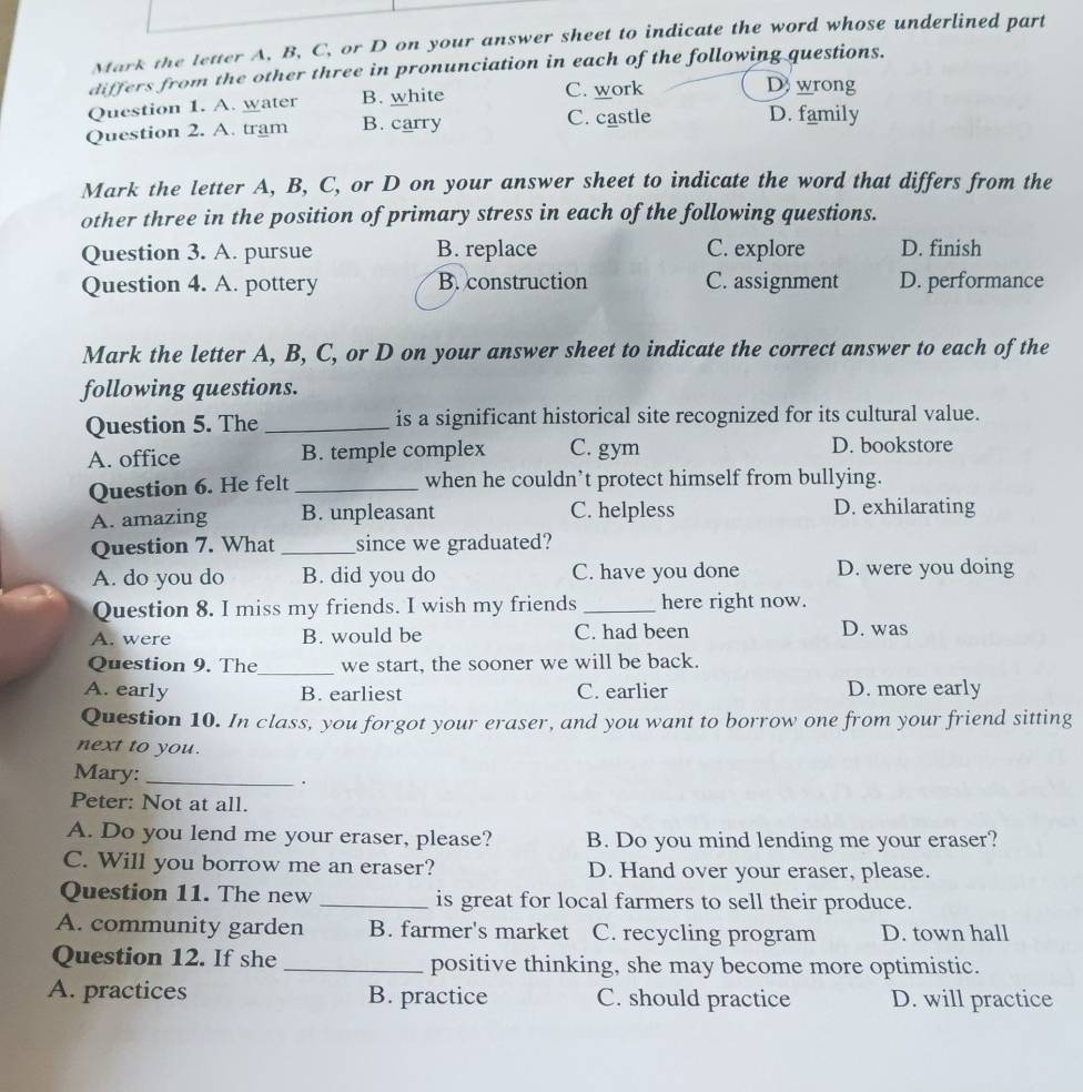 Mark the letter A, B, C, or D on your answer sheet to indicate the word whose underlined part
differs from the other three in pronunciation in each of the following questions.
Question 1. A. water B. white
C. work Dwrong
Question 2. A. tram B. carry C. castle D. family
Mark the letter A, B, C, or D on your answer sheet to indicate the word that differs from the
other three in the position of primary stress in each of the following questions.
Question 3. A. pursue B. replace C. explore D. finish
Question 4. A. pottery B. construction C. assignment D. performance
Mark the letter A, B, C, or D on your answer sheet to indicate the correct answer to each of the
following questions.
Question 5. The _is a significant historical site recognized for its cultural value.
A. office B. temple complex C. gym D. bookstore
Question 6. He felt _when he couldn’t protect himself from bullying.
A. amazing B. unpleasant C. helpless D. exhilarating
Question 7. What _since we graduated?
A. do you do B. did you do C. have you done D. were you doing
Question 8. I miss my friends. I wish my friends _here right now.
A. were B. would be C. had been D. was
Question 9. The_ we start, the sooner we will be back.
A. early B. earliest C. earlier D. more early
Question 10. In class, you forgot your eraser, and you want to borrow one from your friend sitting
next to you.
Mary: _.
Peter: Not at all.
A. Do you lend me your eraser, please? B. Do you mind lending me your eraser?
C. Will you borrow me an eraser? D. Hand over your eraser, please.
Question 11. The new _is great for local farmers to sell their produce.
A. community garden B. farmer's market C. recycling program D. town hall
Question 12. If she _positive thinking, she may become more optimistic.
A. practices B. practice C. should practice D. will practice