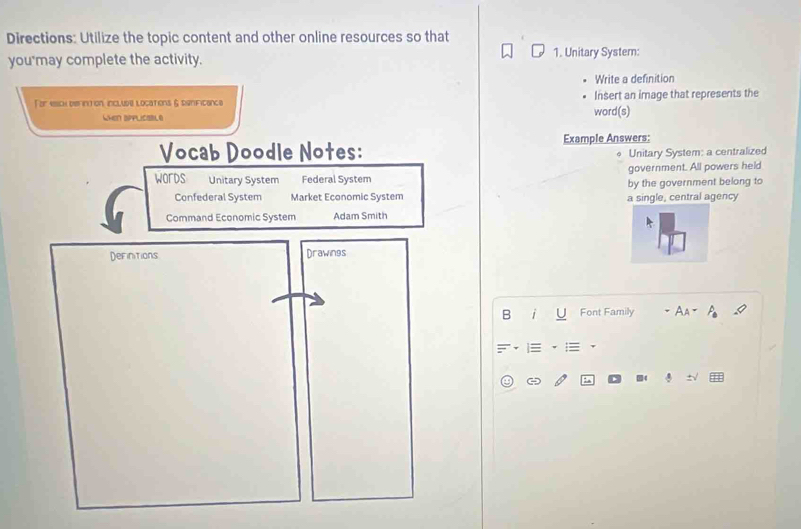 Directions: Utilize the topic content and other online resources so that 
you may complete the activity. 1. Unitary System: 
Write a definition 
For esch de intion include locations & significence word(s) Insert an image that represents the 
WHEN DPPLICOBL 
Vocab Doodle Notes: Example Answers: 
Unitary System: a centralized 
government. All powers held 
WOrDS Unitary System Federal System by the government belong to 
Confederal System Market Economic System a single, central agency 
Command Economic System Adam Smith 
Definitions Drawings 
B i Font Family 
: .