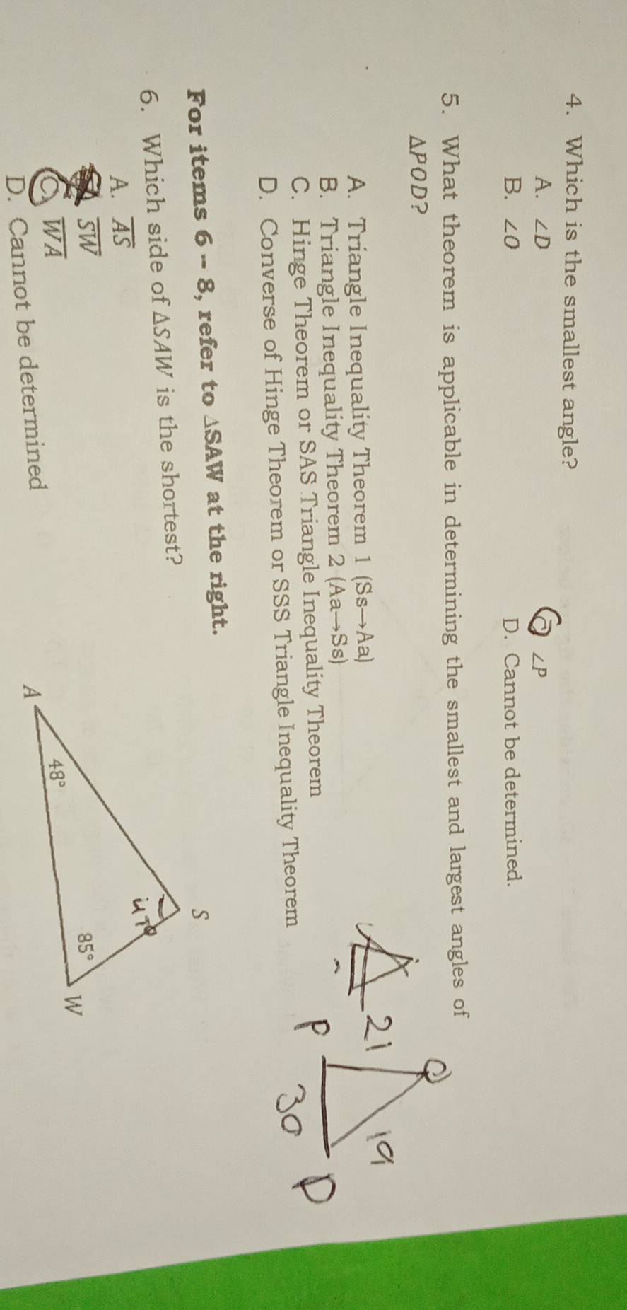 Which is the smallest angle?
A. ∠ D ∠ P
B. ∠ O D. Cannot be determined.
5. What theorem is applicable in determining the smallest and largest angles of
△ POD ?
A. Triangle Inequality Theorem 1(Ssto Aa)
B. Triangle Inequality Theorem 2(Aato Ss)
C. Hinge Theorem or SAS Triangle Inequality Theorem
D. Converse of Hinge Theorem or SSS Triangle Inequality Theorem
For items 6-8 , refer to △ SAW at the right.
6. Which side of △ SAW is the shortest?
A. overline AS
overline SW
overline WA
D. Cannot be determined