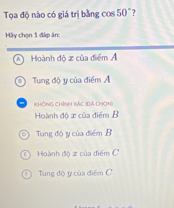 Tọa độ nào có giá trị bằng cos 50° ?
Hy chọn 1 đáp án:
A Hoành độ x của điểm Á
B Tung độ y của điểm Á
KHÔNG CHÍNH XÁC (ĐÃ CHọN)
Hoành độ x của điểm B
D Tung độ y của điểm B
E Hoành độ x của điểm C
* Tung độ y của điểm C