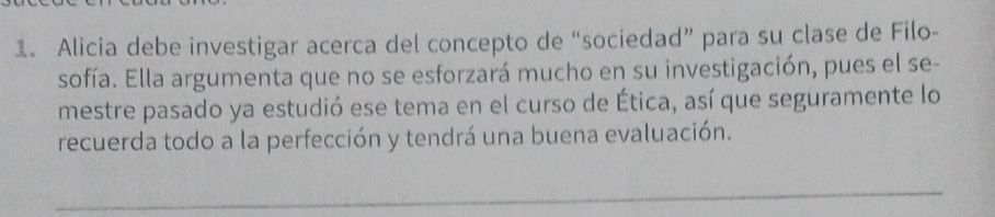 Alicia debe investigar acerca del concepto de “sociedad” para su clase de Filo- 
sofía. Ella argumenta que no se esforzará mucho en su investigación, pues el se- 
mestre pasado ya estudió ese tema en el curso de Ética, así que seguramente lo 
recuerda todo a la perfección y tendrá una buena evaluación. 
_