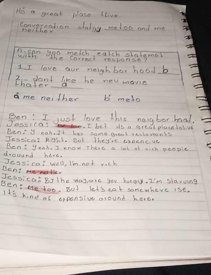 HE a great plase llive 
Conversation alolgy metoo and me 
heither 
n. fon yoo metch eatch slaterne? 
with the Correct resporise? 
1 I love our heighbor hood b 
2.- dont like he new movie 
thater a 
a me neither b meto 
Ben: I just love this neigbor haad. 
Jessifa: . I bet Hs a great placelolve 
Beny eah. It has some great reslouonts 
Jessica: Right. But they're expencve 
Ben: yeah. I know There a lot of rich people 
drouund here. 
Jessicao well, I'm not rich 
Ben: me nertler 
Jessica By The way, are you hungry. I'm slaruing 
Ben He too. BUt let's cat samewhere ise. 
It's kind of expensive around here.