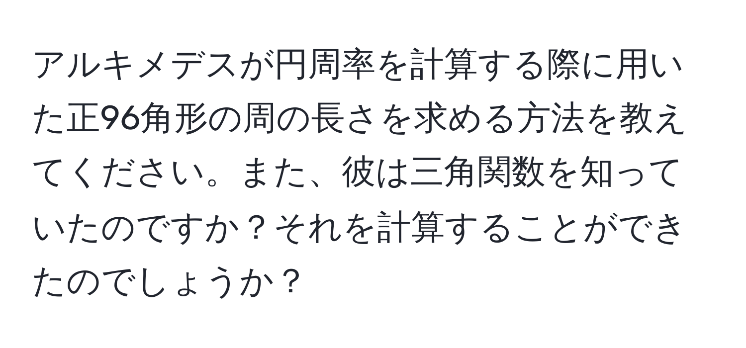 アルキメデスが円周率を計算する際に用いた正96角形の周の長さを求める方法を教えてください。また、彼は三角関数を知っていたのですか？それを計算することができたのでしょうか？