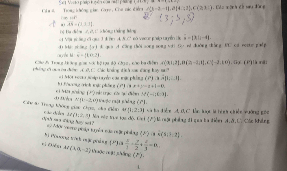 Sd) Vectơ pháp tuyên của mật phầng (708) là: n=(1;1;e)
Câu 4. Trong không gian Oxyz , Cho các điểm A(1;-2;-1),B(4;1;2),C(2;3:1). Các mệnh đề sau đúng
hay sai?
a) vector AB=(3;3;3).
b) Ba điểm A, B,C không thắng hàng.
c) Mặt phẳng đi qua 3 điểm A, B, C có vectơ pháp tuyển là: vector a=(3;1;-4).
d) Mặt phẳng (α) đi qua A đồng thời song song với Oy và đường thẳng BC có vectơ pháp
tuyển là: vector n=(1;0;2).
Câu 5: Trong không gian với hệ tọa độ Oxyz , cho ba điểm A(0;1;2),B(2;-2;1),C(-2;1;0) ,Goi(I ) là mật
phẳng đi qua ba điểm A, B, C. Các khẳng định sau đủng hay sai?
a) Một vectơ pháp tuyển của mặt phẳng (P) là vector n(1;1;1).
b) Phương trình mặt phẳng (P) là x+y-z+1=0.
c) Mặt phầng (P) cất trục Ox tại điểm M(-1;0;0).
d) Điểm N(1;-2;0) thuộc mặt phẳng (P).
Câu 6: Trong không gian Oxyz, cho điểm M(1;2;3) và ba điểm A,B,C lần lượt là hình chiếu vuông góc
của điểm M(1;2;3) lên các trục tọa độ. Gọi (P)là mặt phẳng đi qua ba điểm A, B,C. Các khẳng
định sau đúng hay sai?
a) Một vectơ pháp tuyến của mặt phầng (P) là vector n(6;3;2).
b) Phương trình mặt phẳng (P) là  x/1 + y/2 + z/3 =0..
c) Điểm M(3;0;-2) thuộc mặt phầng (P).
1