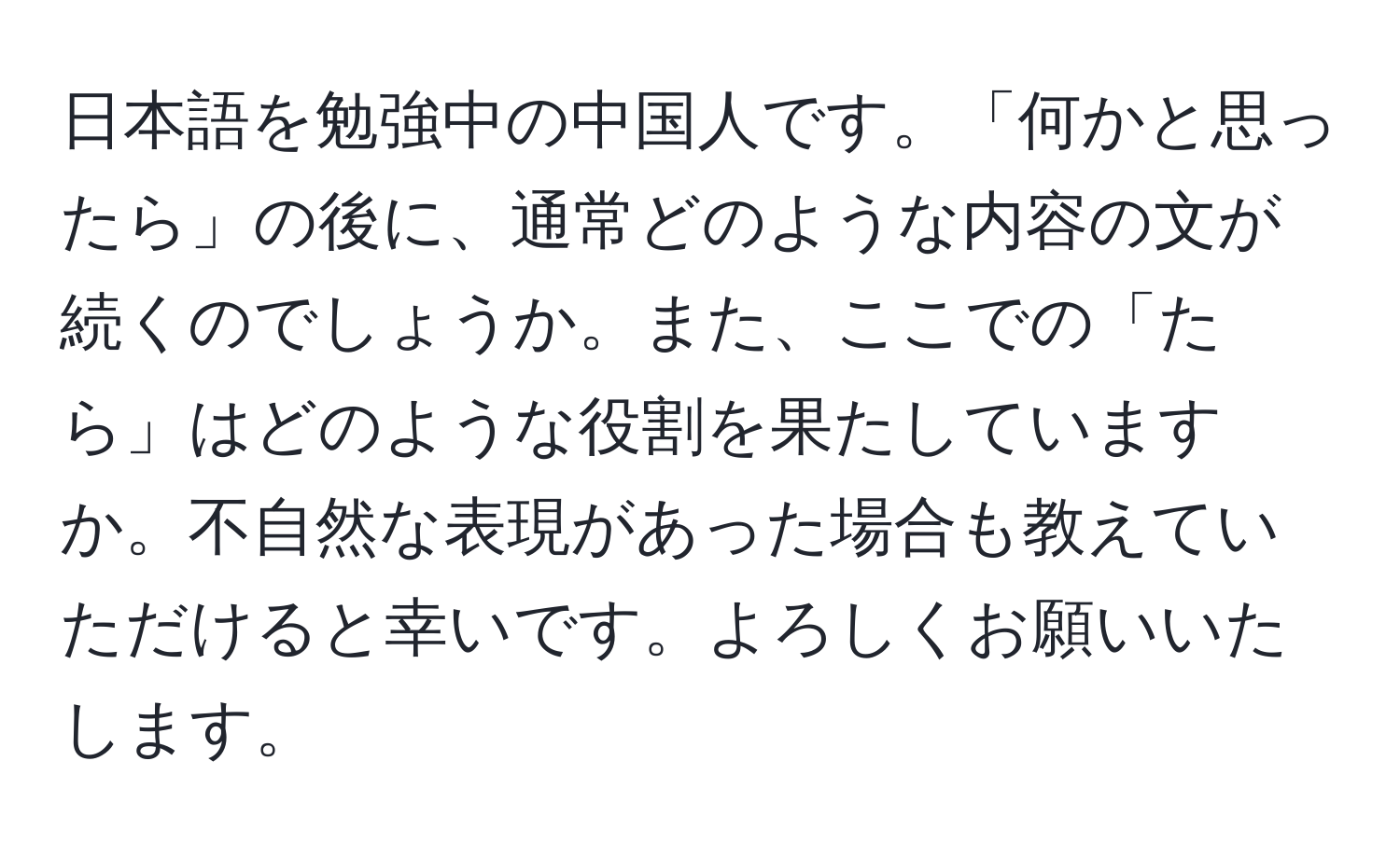 日本語を勉強中の中国人です。「何かと思ったら」の後に、通常どのような内容の文が続くのでしょうか。また、ここでの「たら」はどのような役割を果たしていますか。不自然な表現があった場合も教えていただけると幸いです。よろしくお願いいたします。