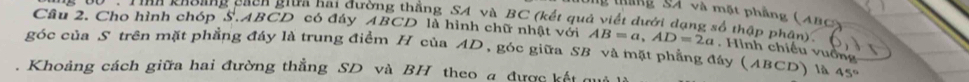 tháng 94 và một phầng (4B0) 
* T inh khoang cach giữa hai đường thẳng SA và BC (kết quả viết dưới dạng số thập phân)' 
Cầu 2. Cho hình chóp S. ABCD có đáy ABCD là hình chữ nhật với AB=a, AD=2a
góc của S trên mặt phẳng đáy là trung điểm H của AD, góc giữa SB và mặt phẳng đáy (ABCD) là . Hình chiếu vuồng 
. Khoảng cách giữa hai đường thẳng SD và BH theo a được kết qu
45°