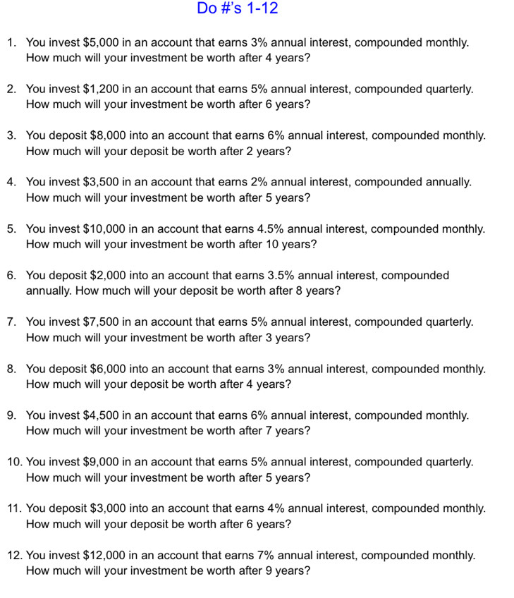 Do #'s 1-12 
1. You invest $5,000 in an account that earns 3% annual interest, compounded monthly. 
How much will your investment be worth after 4 years? 
2. You invest $1,200 in an account that earns 5% annual interest, compounded quarterly. 
How much will your investment be worth after 6 years? 
3. You deposit $8,000 into an account that earns 6% annual interest, compounded monthly. 
How much will your deposit be worth after 2 years? 
4. You invest $3,500 in an account that earns 2% annual interest, compounded annually. 
How much will your investment be worth after 5 years? 
5. You invest $10,000 in an account that earns 4.5% annual interest, compounded monthly. 
How much will your investment be worth after 10 years? 
6. You deposit $2,000 into an account that earns 3.5% annual interest, compounded 
annually. How much will your deposit be worth after 8 years? 
7. You invest $7,500 in an account that earns 5% annual interest, compounded quarterly. 
How much will your investment be worth after 3 years? 
8. You deposit $6,000 into an account that earns 3% annual interest, compounded monthly. 
How much will your deposit be worth after 4 years? 
9. You invest $4,500 in an account that earns 6% annual interest, compounded monthly. 
How much will your investment be worth after 7 years? 
10. You invest $9,000 in an account that earns 5% annual interest, compounded quarterly. 
How much will your investment be worth after 5 years? 
11. You deposit $3,000 into an account that earns 4% annual interest, compounded monthly. 
How much will your deposit be worth after 6 years? 
12. You invest $12,000 in an account that earns 7% annual interest, compounded monthly. 
How much will your investment be worth after 9 years?