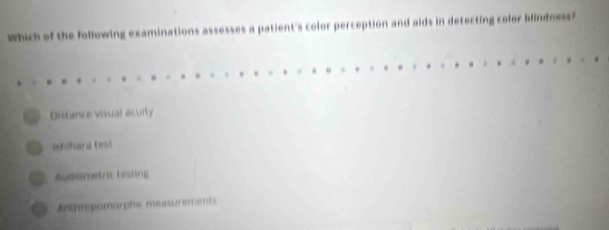 Which of the following examinations assesses a patient's color perception and aids in detecting color blindness?
Distance visual acuity
Mhihara tesi
Audiometric tesling
Anthrpomorphic measurements